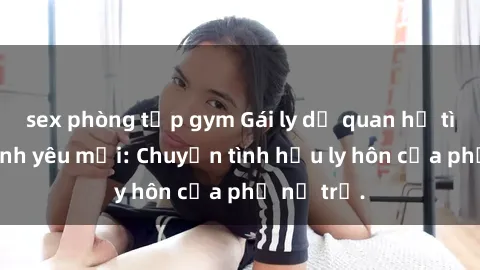 sex phòng tập gym Gái ly dị quan hệ tìm kiếm tình yêu mới: Chuyện tình hậu ly hôn của phụ nữ trẻ.