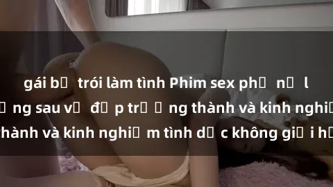 gái bị trói làm tình Phim sex phụ nữ lớn tuổi: Sức hút đằng sau vẻ đẹp trưởng thành và kinh nghiệm tình dục không giới hạn