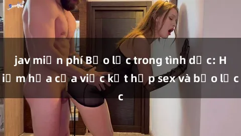 jav miễn phí Bạo lực trong tình dục: Hiểm họa của việc kết hợp sex và bạo lực