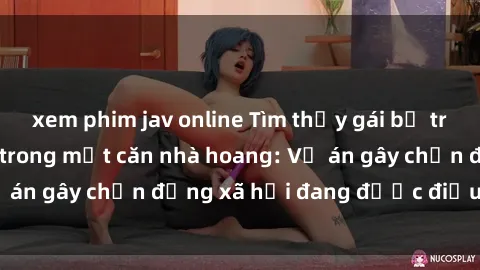 xem phim jav online Tìm thấy gái bị trói và bị hiếp dâm trong một căn nhà hoang: Vụ án gây chấn động xã hội đang được điều tra vào.