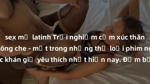 sex mỹ latinh Trải nghiệm cảm xúc thăng hoa với jav SM không che - một trong những thể loại phim người lớn được khán giả yêu thích nhất hiện nay. Đảm bảo đem lại sự hấp dẫn, kích thích tối đa cho ngườ