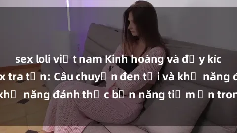 sex loli việt nam Kinh hoàng và đầy kích thích với phim sex tra tấn: Câu chuyện đen tối và khả năng đánh thức bản năng tiềm ẩn trong con người