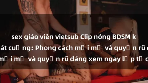 sex giáo viên vietsub Clip nóng BDSM khiến người xem phát cuồng: Phong cách mới mẻ và quyến rũ đáng xem ngay lập tức!
