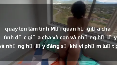 quay lén làm tình Mối quan hệ giữa cha và con: Sự thật về tình dục giữa cha và con và những hệ lụy đáng sợ khi vi phạm luật pháp.