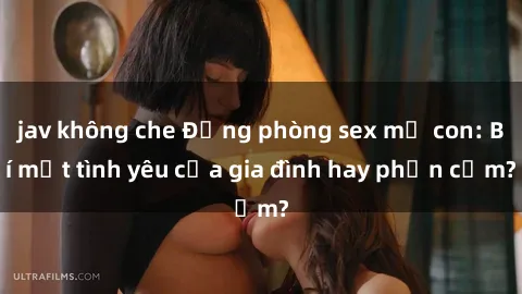 jav không che Động phòng sex mẹ con: Bí mật tình yêu của gia đình hay phản cảm?