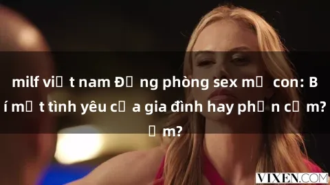 milf việt nam Động phòng sex mẹ con: Bí mật tình yêu của gia đình hay phản cảm?