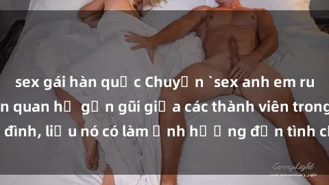 sex gái hàn quốc Chuyện `sex anh em ruột` - Đề cập đến quan hệ gần gũi giữa các thành viên trong gia đình, liệu nó có làm ảnh hưởng đến tình cảm gia đình hay không?