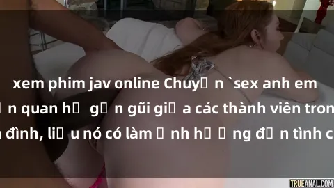 xem phim jav online Chuyện `sex anh em ruột` - Đề cập đến quan hệ gần gũi giữa các thành viên trong gia đình, liệu nó có làm ảnh hưởng đến tình cảm gia đình hay không?
