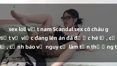 sex loli việt nam Scandal sex cô cháu gây chấn động: Chi tiết vụ việc đáng lên án đã được hé lộ, cảnh báo về nguy cơ làm tổn thương tâm hồn trẻ em.