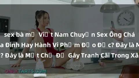sex bà mẹ Việt Nam Chuyện Sex Ông Cháu: Mối Quan Hệ Gia Đình Hay Hành Vi Phạm Đạo Đức? Đây là Một Chủ Đề Gây Tranh Cãi Trong Xã Hội Hiện Nay.