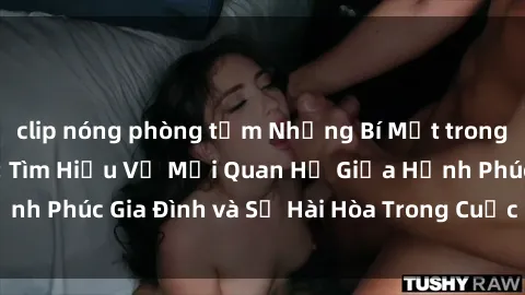 clip nóng phòng tắm Những Bí Mật trong Tình Dục Gia Đình: Tìm Hiểu Về Mối Quan Hệ Giữa Hạnh Phúc Gia Đình và Sự Hài Hòa Trong Cuộc Sống Tình Dục