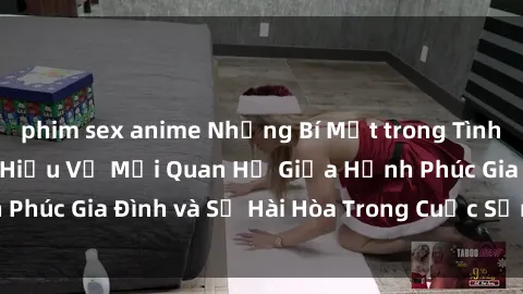phim sex anime Những Bí Mật trong Tình Dục Gia Đình: Tìm Hiểu Về Mối Quan Hệ Giữa Hạnh Phúc Gia Đình và Sự Hài Hòa Trong Cuộc Sống Tình Dục