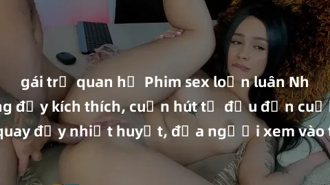 gái trẻ quan hệ Phim sex loạn luân Nhật Bản: Hành động đầy kích thích, cuốn hút từ đầu đến cuối. Những cảnh quay đầy nhiệt huyết, đưa người xem vào thế giới độc đáo của tình thân. Đừng bỏ lỡ!