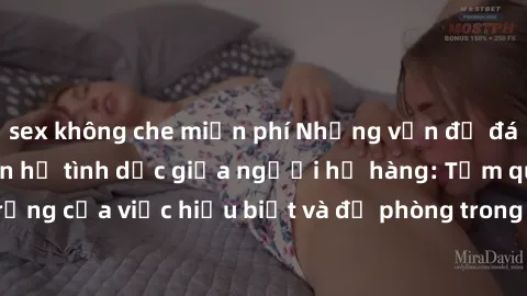 sex không che miễn phí Những vấn đề đáng quan tâm về quan hệ tình dục giữa người họ hàng: Tầm quan trọng của việc hiểu biết và đề phòng trong việc tiếp xúc trong gia đình.