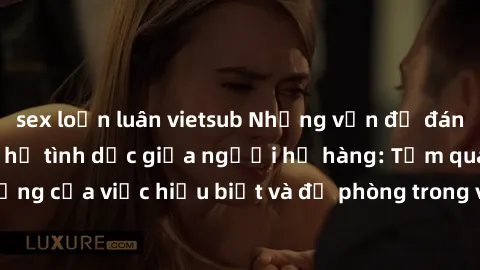 sex loạn luân vietsub Những vấn đề đáng quan tâm về quan hệ tình dục giữa người họ hàng: Tầm quan trọng của việc hiểu biết và đề phòng trong việc tiếp xúc trong gia đình.