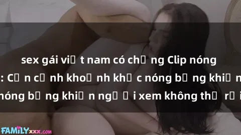 sex gái việt nam có chồng Clip nóng phòng tắm gây sốt: Cận cảnh khoảnh khắc nóng bỏng khiến người xem không thể rời mắt