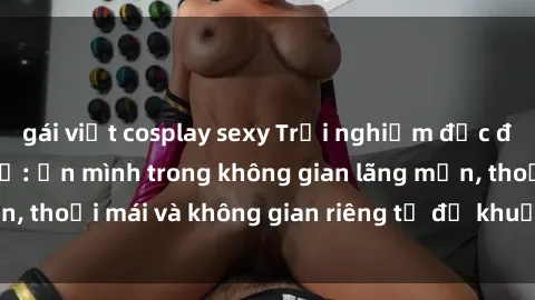 gái việt cosplay sexy Trải nghiệm độc đáo tại sex nhà nghỉ: ẩn mình trong không gian lãng mạn, thoải mái và không gian riêng tư để khuấy động tình ái.