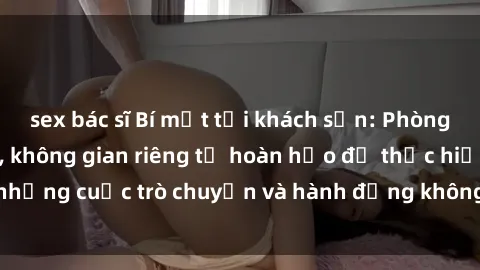 sex bác sĩ Bí mật tại khách sạn: Phòng quay lén khép kín, không gian riêng tư hoàn hảo để thực hiện những cuộc trò chuyện và hành động không bị người khác phát hiện.
