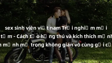 sex sinh viên việt nam Trải nghiệm mới lạ với sex phòng tắm - Cách tạo hứng thú và kích thích mạnh mẽ trong không gian vô cùng gợi cảm và lãng mạn