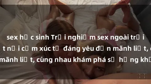 sex học sinh Trải nghiệm sex ngoài trời: Khi thiên nhiên kết nối cảm xúc từ đáng yêu đến mãnh liệt, cùng nhau khám phá sự hứng khởi và thú vị.