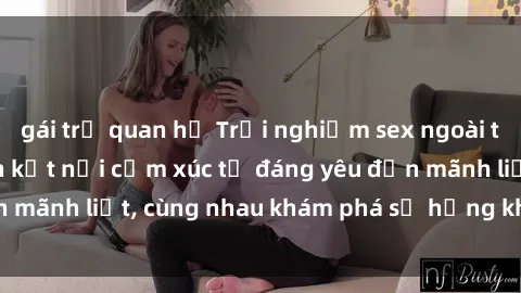 gái trẻ quan hệ Trải nghiệm sex ngoài trời: Khi thiên nhiên kết nối cảm xúc từ đáng yêu đến mãnh liệt, cùng nhau khám phá sự hứng khởi và thú vị.