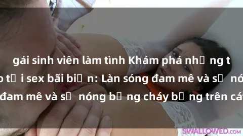 gái sinh viên làm tình Khám phá những trải nghiệm độc đáo tại sex bãi biển: Làn sóng đam mê và sự nóng bỏng cháy bỏng trên cát trắng