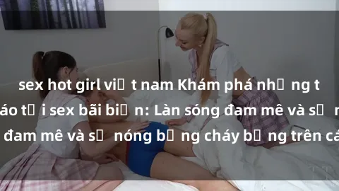 sex hot girl việt nam Khám phá những trải nghiệm độc đáo tại sex bãi biển: Làn sóng đam mê và sự nóng bỏng cháy bỏng trên cát trắng