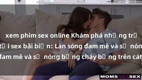 xem phim sex online Khám phá những trải nghiệm độc đáo tại sex bãi biển: Làn sóng đam mê và sự nóng bỏng cháy bỏng trên cát trắng