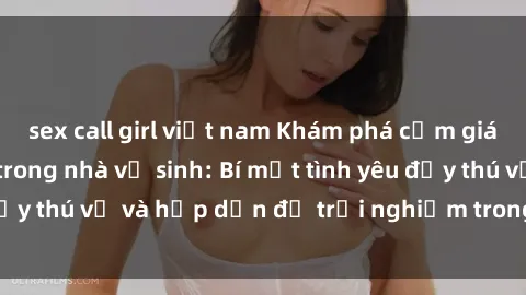 sex call girl việt nam Khám phá cảm giác mới mẻ với sex trong nhà vệ sinh: Bí mật tình yêu đầy thú vị và hấp dẫn để trải nghiệm trong đêm hôm nay!