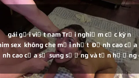 gái gọi việt nam Trải nghiệm cực kỳ nóng bỏng trong phim sex  không che mới nhất  Đỉnh cao của sự sung sướng và tận hưởng chân thật
