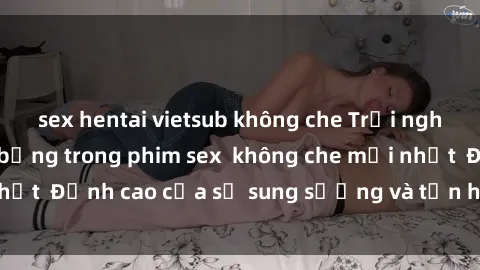 sex hentai vietsub không che Trải nghiệm cực kỳ nóng bỏng trong phim sex  không che mới nhất  Đỉnh cao của sự sung sướng và tận hưởng chân thật