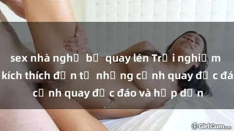 sex nhà nghỉ bị quay lén Trải nghiệm phim sex : Sự kích thích đến từ những cảnh quay độc đáo và hấp dẫn