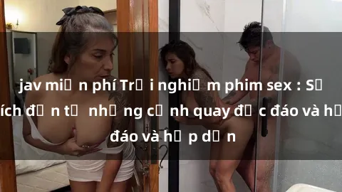 jav miễn phí Trải nghiệm phim sex : Sự kích thích đến từ những cảnh quay độc đáo và hấp dẫn