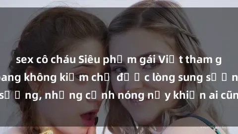 sex cô cháu Siêu phẩm gái Việt tham gia trong buổi gangbang không kiềm chế được lòng sung sướng, những cảnh nóng nảy khiến ai cũng phải mãn nhãn