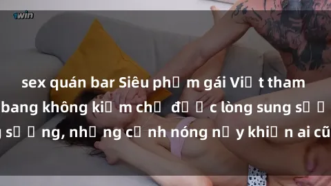 sex quán bar Siêu phẩm gái Việt tham gia trong buổi gangbang không kiềm chế được lòng sung sướng, những cảnh nóng nảy khiến ai cũng phải mãn nhãn