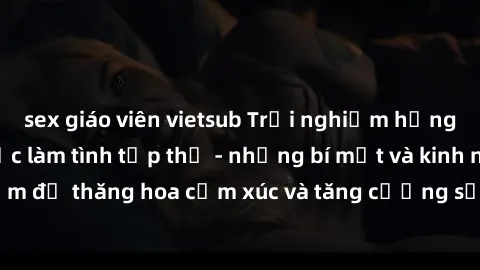 sex giáo viên vietsub Trải nghiệm hứng khởi cùng với việc làm tình tập thể - những bí mật và kinh nghiệm để thăng hoa cảm xúc và tăng cường sự gắn kết trong mối quan hệ