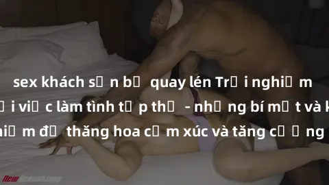 sex khách sạn bị quay lén Trải nghiệm hứng khởi cùng với việc làm tình tập thể - những bí mật và kinh nghiệm để thăng hoa cảm xúc và tăng cường sự gắn kết trong mối quan hệ
