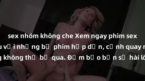 sex nhóm không che Xem ngay phim sex bukkake hàng đầu với những bộ phim hấp dẫn, cảnh quay nóng bỏng không thể bỏ qua. Đảm bảo bạn sẽ hài lòng với trải nghiệm mới lạ này!