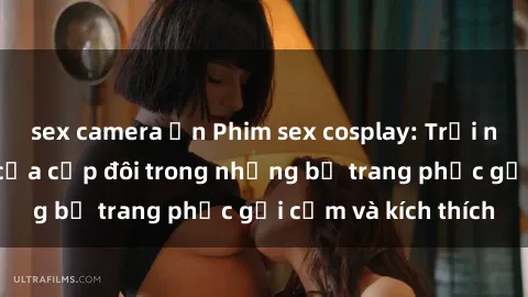 sex camera ẩn Phim sex cosplay: Trải nghiệm tuyệt vời của cặp đôi trong những bộ trang phục gợi cảm và kích thích