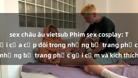 sex châu âu vietsub Phim sex cosplay: Trải nghiệm tuyệt vời của cặp đôi trong những bộ trang phục gợi cảm và kích thích