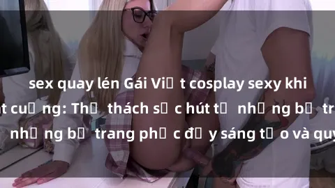 sex quay lén Gái Việt cosplay sexy khiến fan hâm mộ phát cuồng: Thử thách sức hút từ những bộ trang phục đầy sáng tạo và quyến rũ!