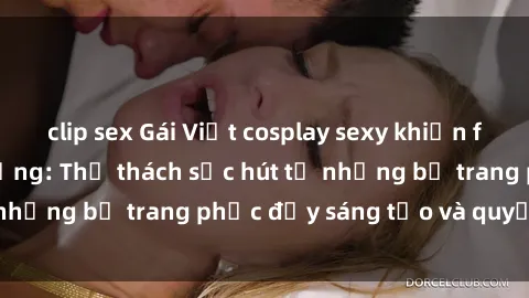 clip sex Gái Việt cosplay sexy khiến fan hâm mộ phát cuồng: Thử thách sức hút từ những bộ trang phục đầy sáng tạo và quyến rũ!