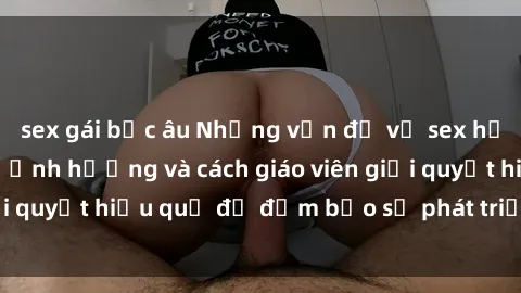 sex gái bắc âu Những vấn đề về sex học sinh: Các yếu tố ảnh hưởng và cách giáo viên giải quyết hiệu quả để đảm bảo sự phát triển toàn diện.