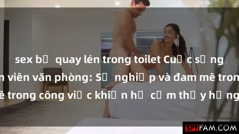 sex bị quay lén trong toilet Cuộc sống tình dục của nhân viên văn phòng: Sự nghiệp và đam mê trong công việc khiến họ cảm thấy hứng thú với tình dục?