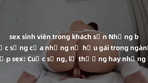 sex sinh viên trong khách sạn Những bí mật đằng sau cuộc sống của những nữ hầu gái trong ngành công nghiệp sex: Cuộc sống, lẽ thường hay những khó khăn mà họ phải đối mặt.