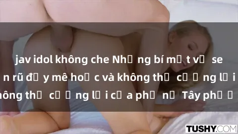 jav idol không che Những bí mật về sex gái Tây: Sự quyến rũ đầy mê hoặc và không thể cưỡng lại của phụ nữ Tây phương