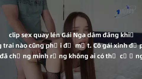 clip sex quay lén Gái Nga dâm đãng khiến tim bất cứ chàng trai nào cũng phải đỏ mặt. Cô gái xinh đẹp này đã chứng minh rằng không ai có thể cưỡng lại khi cô làm tình đắm say.