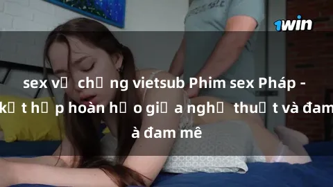 sex vợ chồng vietsub Phim sex Pháp - Sự kết hợp hoàn hảo giữa nghệ thuật và đam mê
