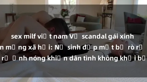 sex milf việt nam Vụ scandal gái xinh lộ hàng gây sốt trên mạng xã hội: Nữ sinh đẹp mắt bị rò rỉ ảnh nóng khiến dân tình không khỏi bất ngờ và phẫn nộ!