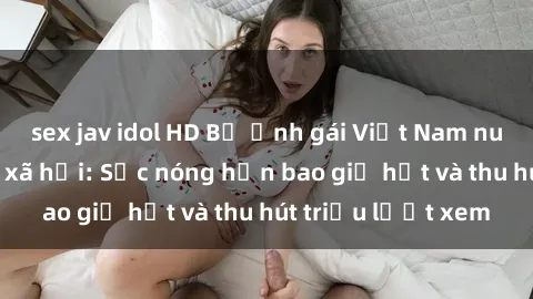 sex jav idol HD Bộ ảnh gái Việt Nam nude gây sốt mạng xã hội: Sắc nóng hơn bao giờ hết và thu hút triệu lượt xem